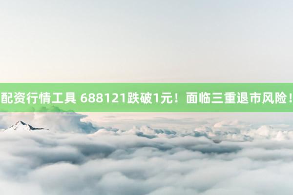 配资行情工具 688121跌破1元！面临三重退市风险！