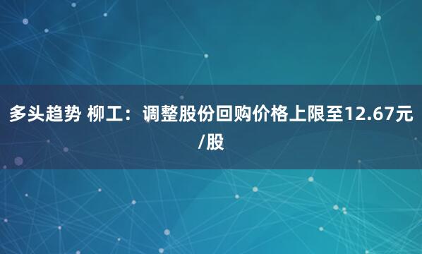 多头趋势 柳工：调整股份回购价格上限至12.67元/股