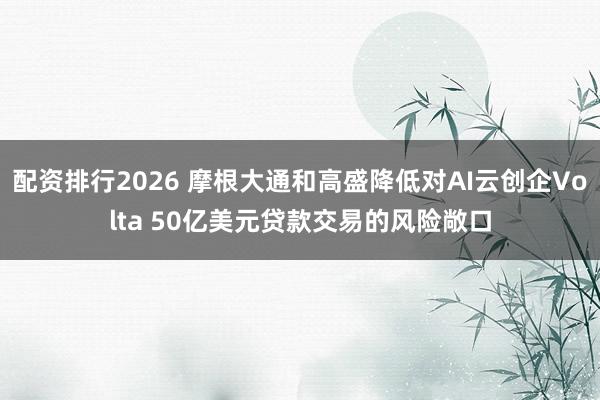 配资排行2026 摩根大通和高盛降低对AI云创企Volta 50亿美元贷款交易的风险敞口