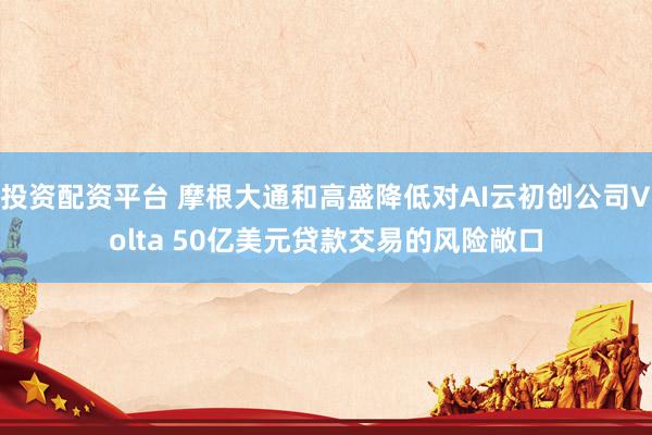 投资配资平台 摩根大通和高盛降低对AI云初创公司Volta 50亿美元贷款交易的风险敞口