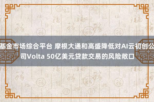 基金市场综合平台 摩根大通和高盛降低对AI云初创公司Volta 50亿美元贷款交易的风险敞口