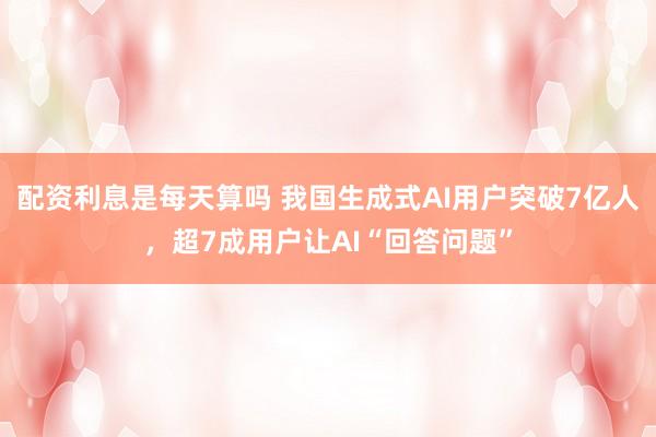 配资利息是每天算吗 我国生成式AI用户突破7亿人，超7成用户让AI“回答问题”