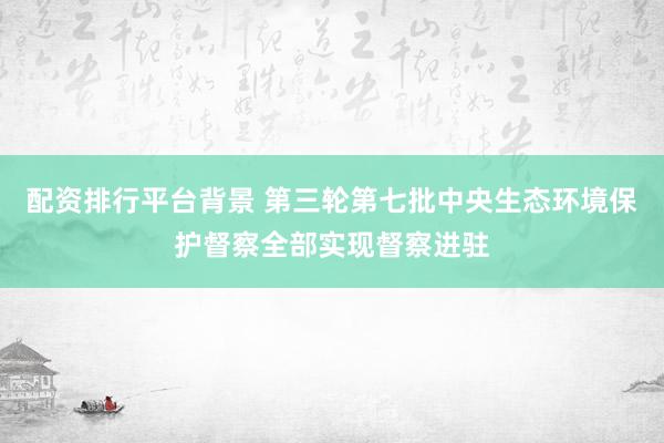 配资排行平台背景 第三轮第七批中央生态环境保护督察全部实现督察进驻