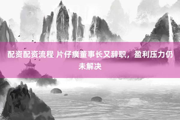 配资配资流程 片仔癀董事长又辞职，盈利压力仍未解决