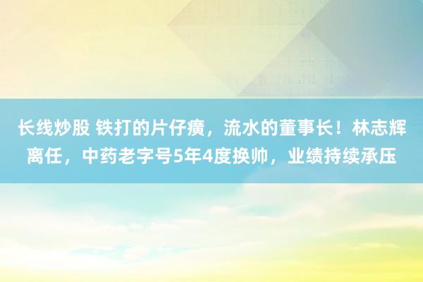 长线炒股 铁打的片仔癀，流水的董事长！林志辉离任，中药老字号5年4度换帅，业绩持续承压
