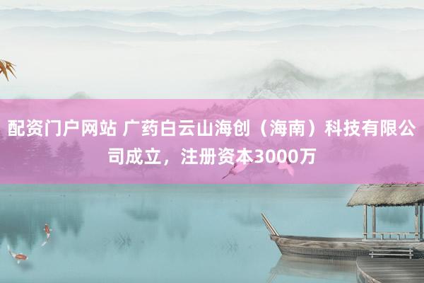 配资门户网站 广药白云山海创（海南）科技有限公司成立，注册资本3000万