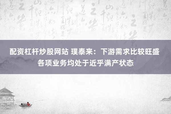 配资杠杆炒股网站 璞泰来：下游需求比较旺盛 各项业务均处于近乎满产状态