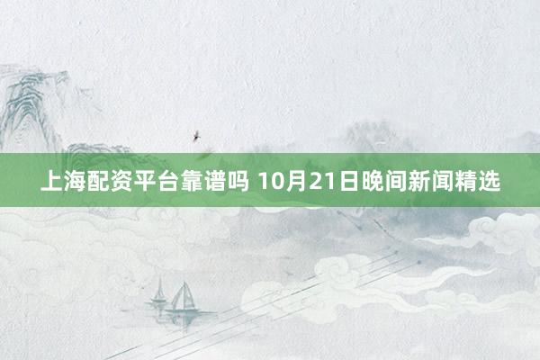 上海配资平台靠谱吗 10月21日晚间新闻精选