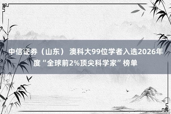 中信证券（山东） 澳科大99位学者入选2026年度“全球前2%顶尖科学家”榜单