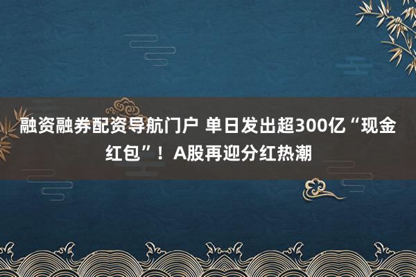 融资融券配资导航门户 单日发出超300亿“现金红包”！A股再迎分红热潮