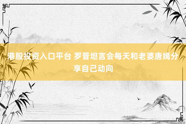 港股投资入口平台 罗晋坦言会每天和老婆唐嫣分享自己动向
