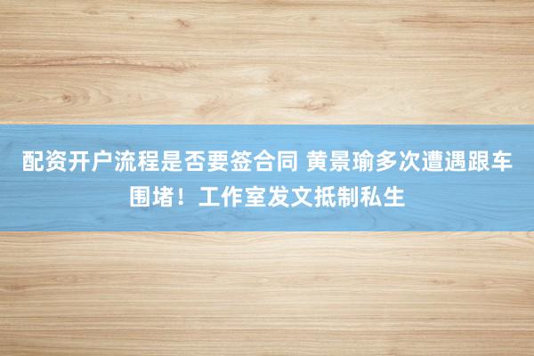 配资开户流程是否要签合同 黄景瑜多次遭遇跟车围堵！工作室发文抵制私生