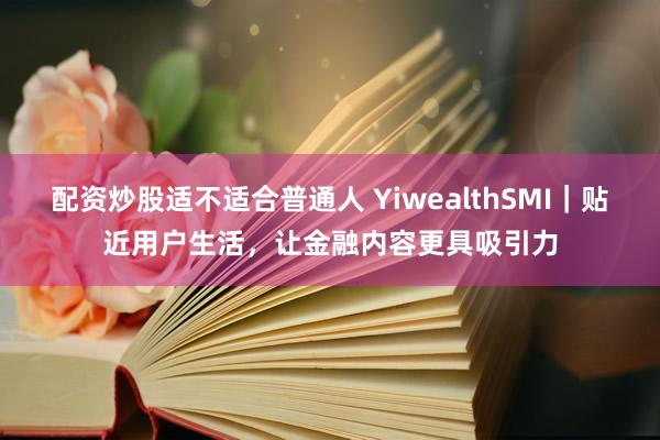 配资炒股适不适合普通人 YiwealthSMI|贴近用户生活,让金融内容更具吸引力