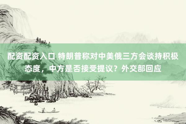 配资配资入口 特朗普称对中美俄三方会谈持积极态度，中方是否接受提议？外交部回应
