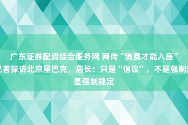 广东证券配资综合服务网 网传“消费才能入座”，记者探访北京星巴克，店长：只是“倡议”，不是强制规定