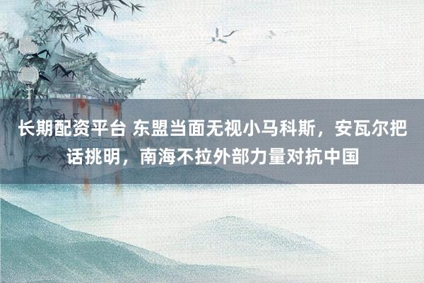 长期配资平台 东盟当面无视小马科斯，安瓦尔把话挑明，南海不拉外部力量对抗中国