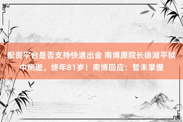 配资平台是否支持快速出金 南博原院长徐湖平狱中病逝，终年81岁！南博回应：暂未掌握