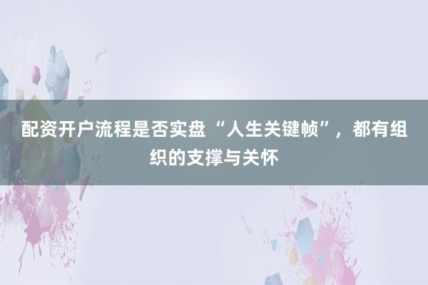 配资开户流程是否实盘 “人生关键帧”,都有组织的支撑与关怀
