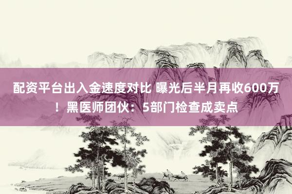 配资平台出入金速度对比 曝光后半月再收600万！黑医师团伙：5部门检查成卖点