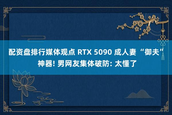 配资盘排行媒体观点 RTX 5090 成人妻 “御夫” 神器! 男网友集体破防: 太懂了