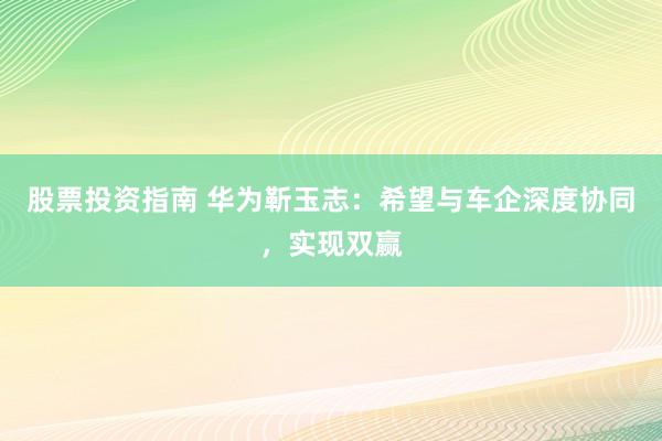 股票投资指南 华为靳玉志：希望与车企深度协同，实现双赢