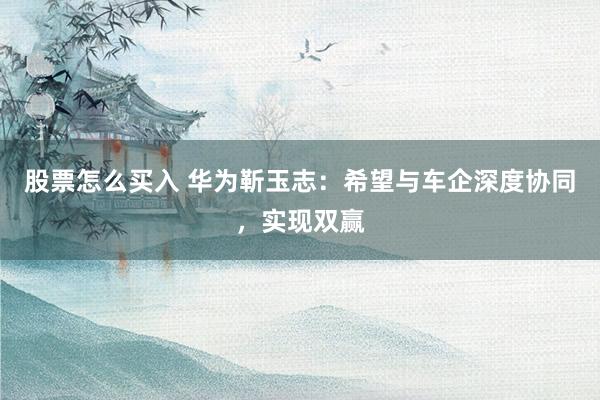 股票怎么买入 华为靳玉志:希望与车企深度协同,实现双赢