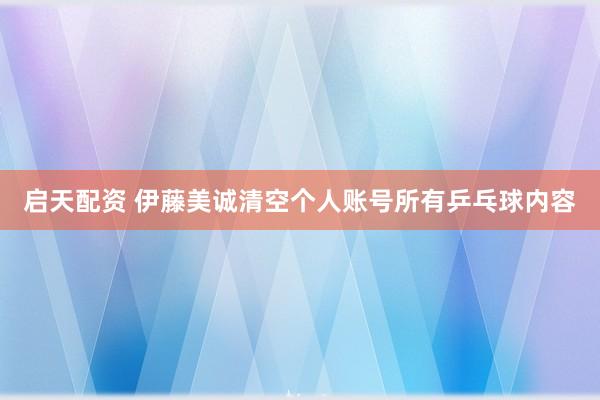 启天配资 伊藤美诚清空个人账号所有乒乓球内容