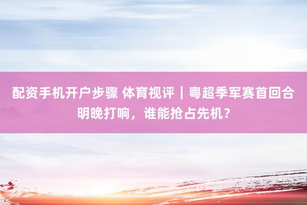 配资手机开户步骤 体育视评｜粤超季军赛首回合明晚打响，谁能抢占先机？