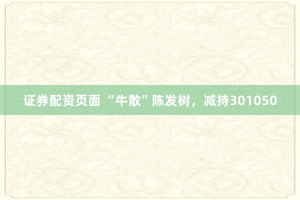 证券配资页面 “牛散”陈发树，减持301050