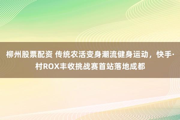 柳州股票配资 传统农活变身潮流健身运动，快手·村ROX丰收挑战赛首站落地成都