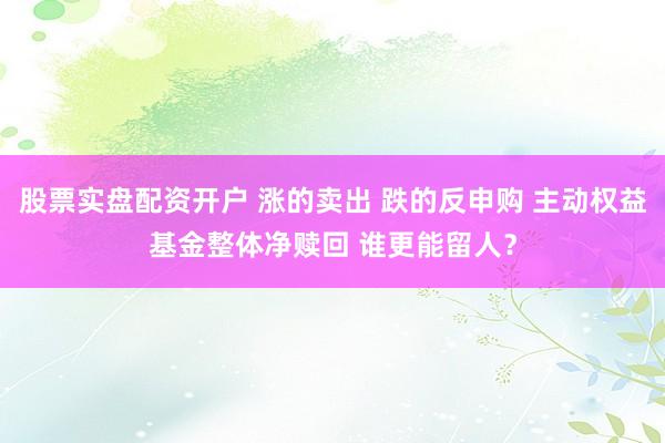 股票实盘配资开户 涨的卖出 跌的反申购 主动权益基金整体净赎回 谁更能留人？