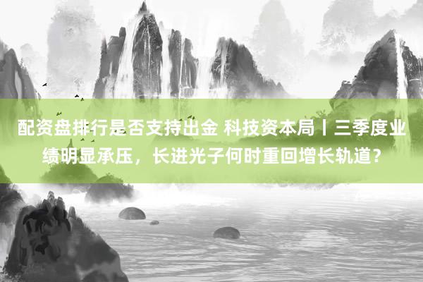配资盘排行是否支持出金 科技资本局丨三季度业绩明显承压，长进光子何时重回增长轨道？